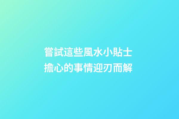 嘗試這些風水小貼士 擔心的事情迎刃而解